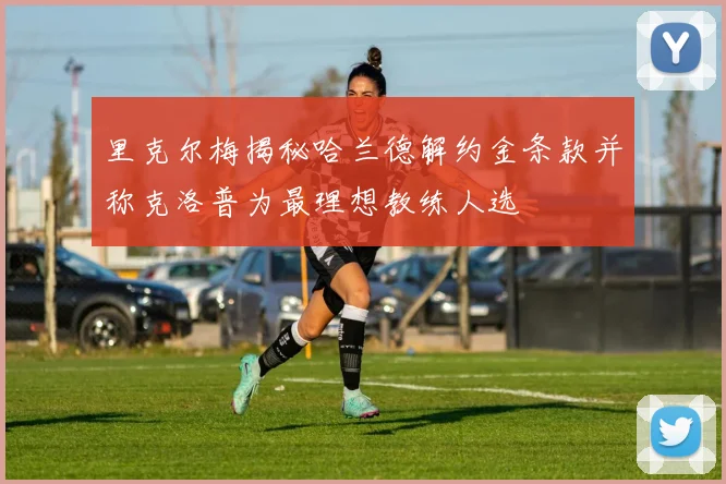 里克尔梅揭秘哈兰德解约金条款并称克洛普为最理想教练人选