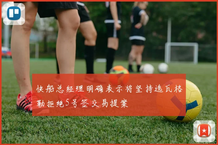 快船总经理明确表示将坚持选瓦格勒拒绝5号签交易提案