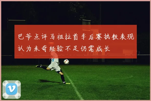 巴爷点评马祖拉首季后赛执教表现认为米奇经验不足仍需成长