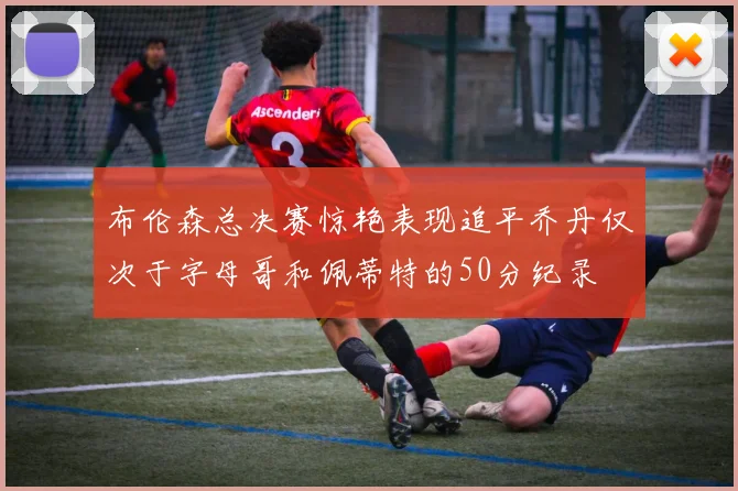 布伦森总决赛惊艳表现追平乔丹仅次于字母哥和佩蒂特的50分纪录