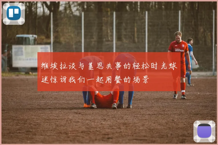 维埃拉谈与基恩共事的轻松时光球迷惊讶我们一起用餐的场景