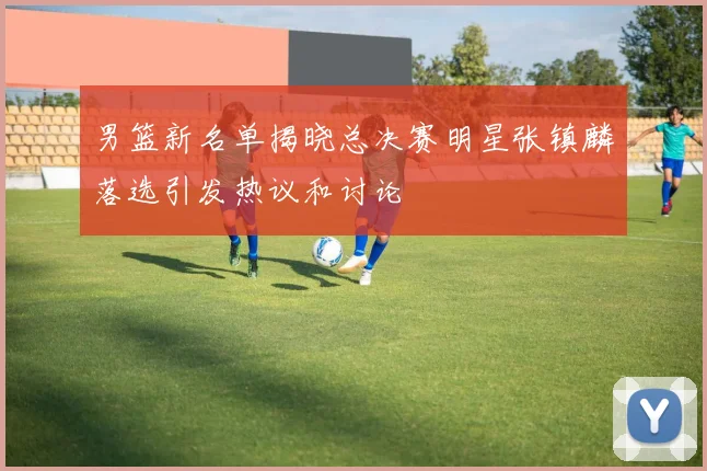男篮新名单揭晓总决赛明星张镇麟落选引发热议和讨论