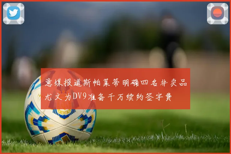 意媒报道斯帕莱蒂明确四名非卖品尤文为DV9准备千万续约签字费