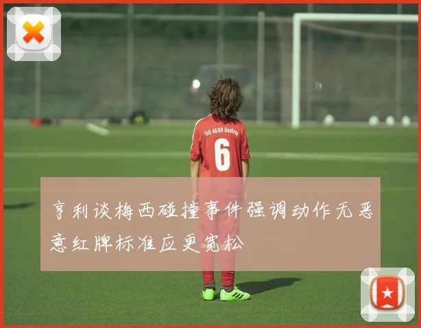 亨利谈梅西碰撞事件强调动作无恶意红牌标准应更宽松