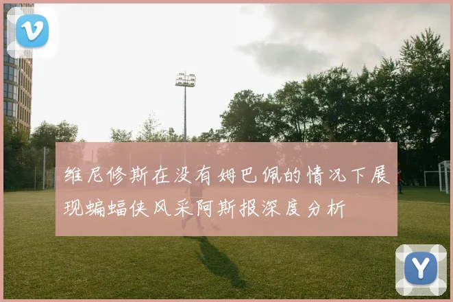 维尼修斯在没有姆巴佩的情况下展现蝙蝠侠风采阿斯报深度分析