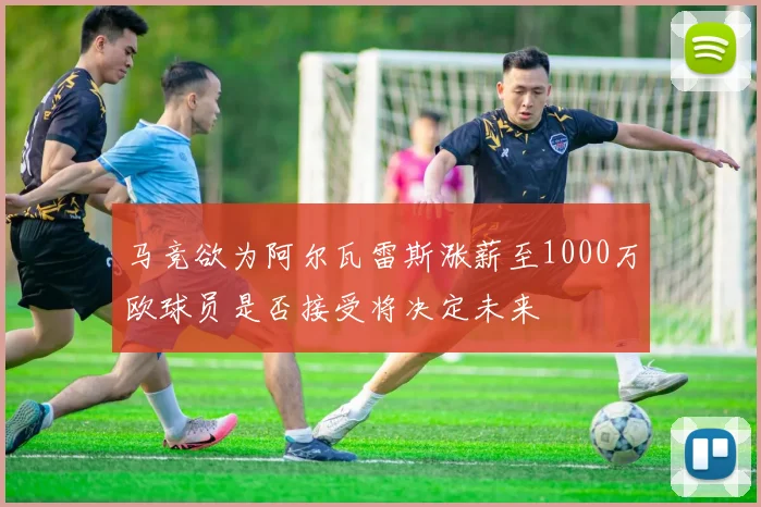马竞欲为阿尔瓦雷斯涨薪至1000万欧球员是否接受将决定未来
