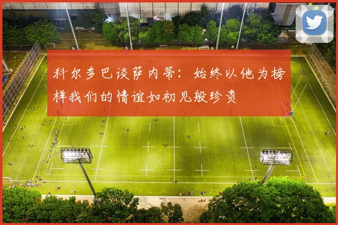 科尔多巴谈萨内蒂：始终以他为榜样我们的情谊如初见般珍贵