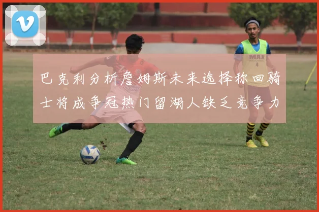 巴克利分析詹姆斯未来选择称回骑士将成争冠热门留湖人缺乏竞争力