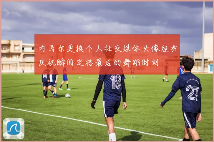 内马尔更换个人社交媒体头像经典庆祝瞬间定格最后的舞蹈时刻