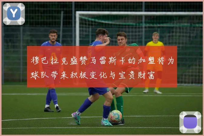 穆巴拉克盛赞马雷斯卡的加盟将为球队带来积极变化与宝贵财富