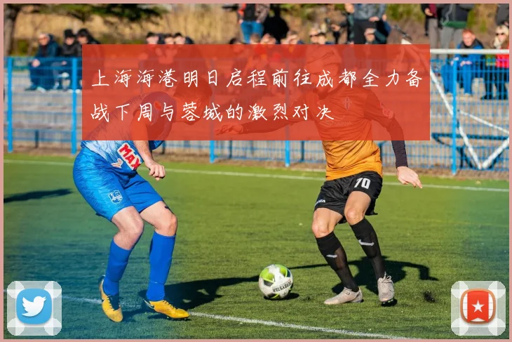 上海海港明日启程前往成都全力备战下周与蓉城的激烈对决