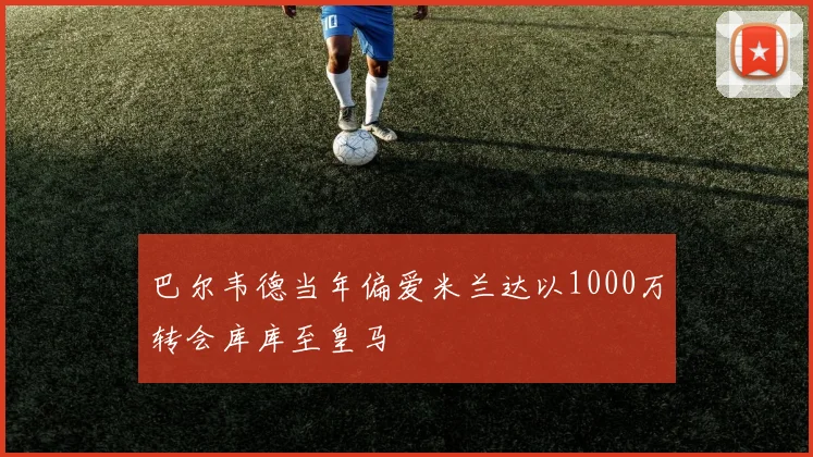 巴尔韦德当年偏爱米兰达以1000万转会库库至皇马