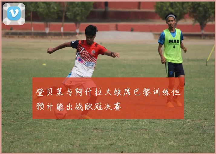 登贝莱与阿什拉夫缺席巴黎训练但预计能出战欧冠决赛