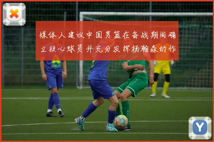 媒体人建议中国男篮在备战期间确立核心球员并充分发挥杨瀚森的作用