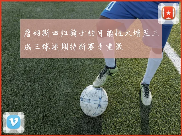 詹姆斯回归骑士的可能性大增至三成三球迷期待新赛季重聚