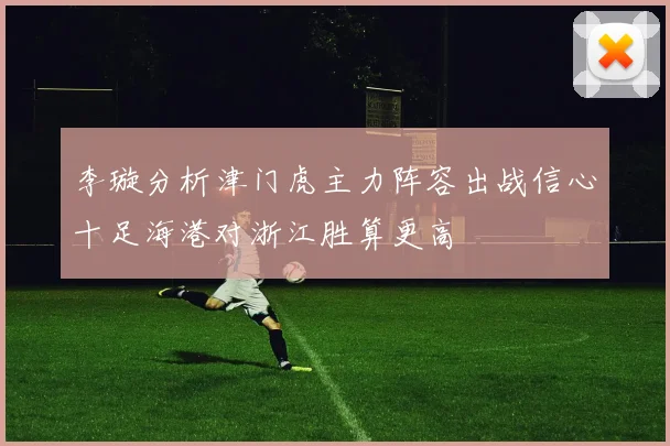 李璇分析津门虎主力阵容出战信心十足海港对浙江胜算更高