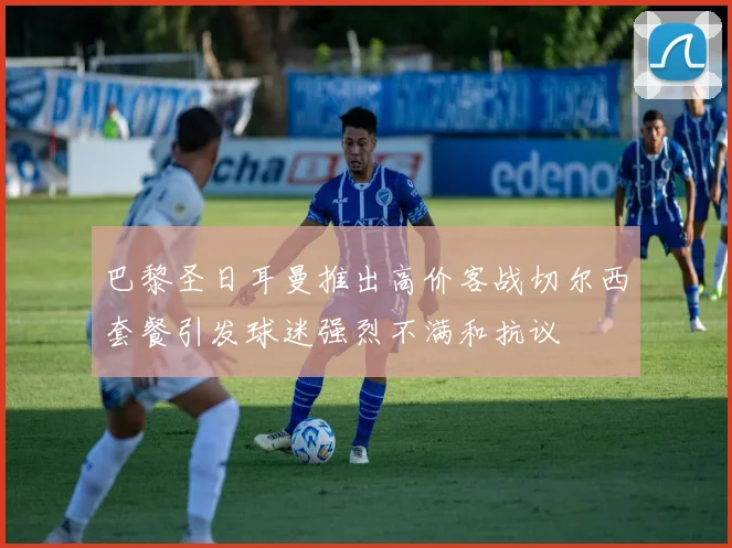 巴黎圣日耳曼推出高价客战切尔西套餐引发球迷强烈不满和抗议