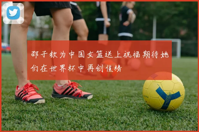 邵子钦为中国女篮送上祝福期待她们在世界杯中再创佳绩