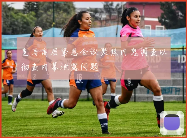 皇马高层紧急会议聚焦内鬼调查以彻查内幕泄露问题