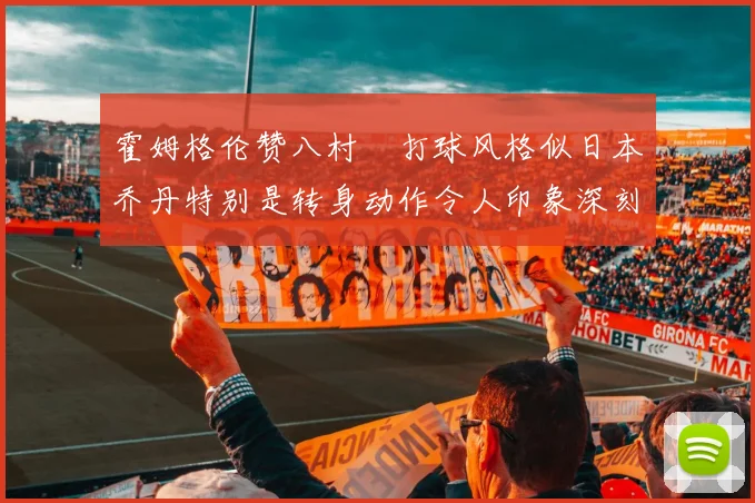 霍姆格伦赞八村塁打球风格似日本乔丹特别是转身动作令人印象深刻