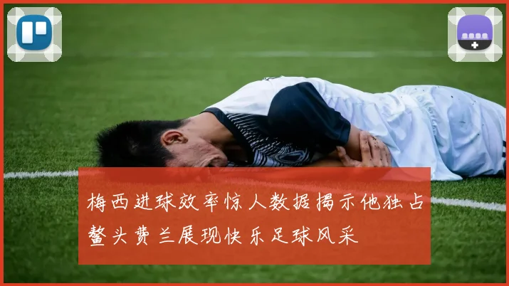 梅西进球效率惊人数据揭示他独占鳌头费兰展现快乐足球风采
