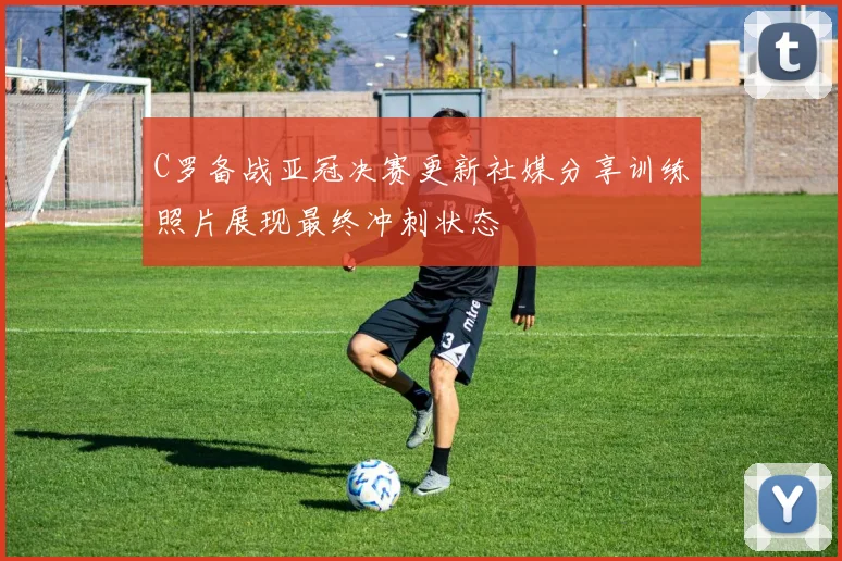 C罗备战亚冠决赛更新社媒分享训练照片展现最终冲刺状态