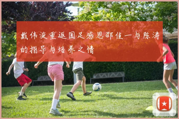 戴伟浚重返国足感恩邵佳一与陈涛的指导与培养之情