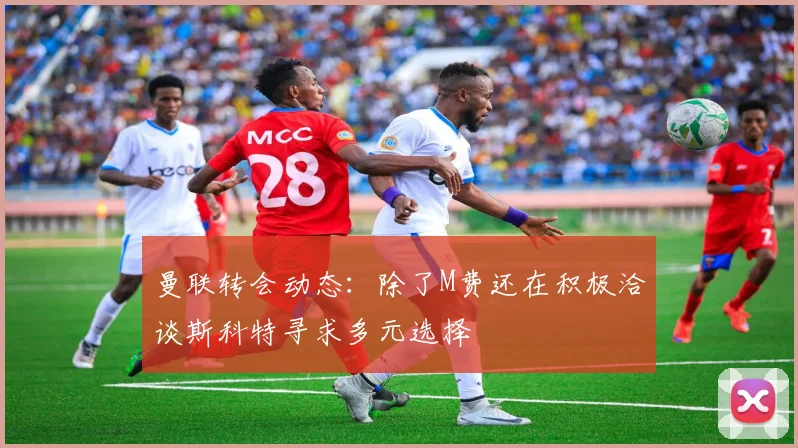 曼联转会动态：除了M费还在积极洽谈斯科特寻求多元选择