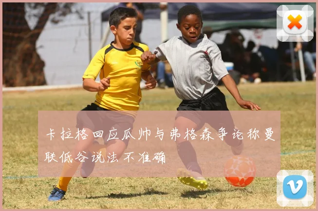卡拉格回应瓜帅与弗格森争论称曼联低谷说法不准确