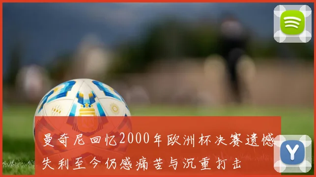 曼奇尼回忆2000年欧洲杯决赛遗憾失利至今仍感痛苦与沉重打击