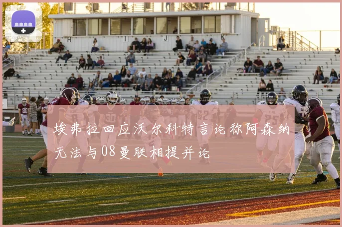 埃弗拉回应沃尔科特言论称阿森纳无法与08曼联相提并论
