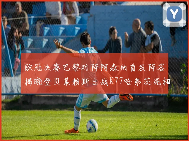 欧冠决赛巴黎对阵阿森纳首发阵容揭晓登贝莱赖斯出战K77哈弗茨亮相
