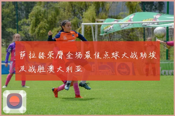 萨拉赫荣膺全场最佳点球大战助埃及战胜澳大利亚