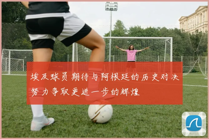 埃及球员期待与阿根廷的历史对决努力争取更进一步的辉煌